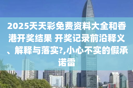 2025天天彩免费资料大全和香港开奖结果 开奖记录前沿释义、解释与落实?,小心不实的假承诺雷