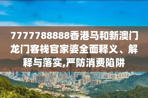 7777788888香港马和新澳门龙门客栈官家婆全面释义、解释与落实,严防消费陷阱