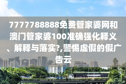 7777788888免费管家婆网和澳门管家婆100准确强化释义、解释与落实?,警惕虚假的假广告云