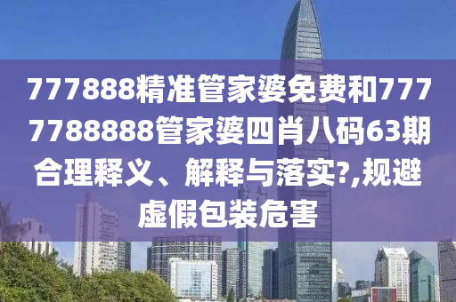777888精准管家婆免费和7777788888管家婆四肖八码63期合理释义、解释与落实?,规避虚假包装危害