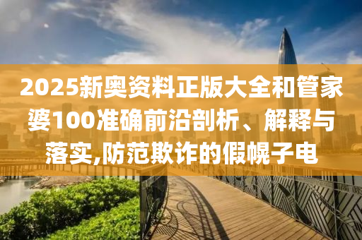 2025新奥资料正版大全和管家婆100准确前沿剖析、解释与落实,防范欺诈的假幌子电