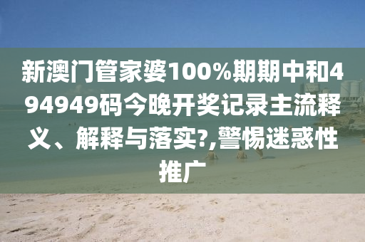 新澳门管家婆100%期期中和494949码今晚开奖记录主流释义、解释与落实?,警惕迷惑性推广