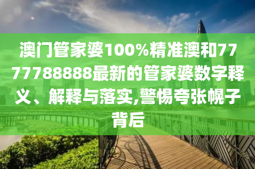 澳门管家婆100%精准澳和7777788888最新的管家婆数字释义、解释与落实,警惕夸张幌子背后