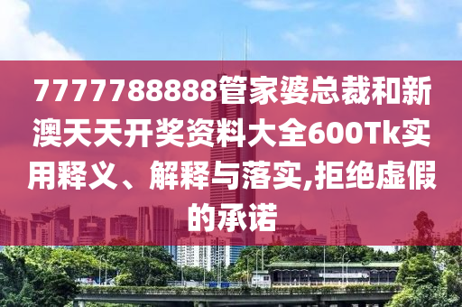 7777788888管家婆总裁和新澳天天开奖资料大全600Tk实用释义、解释与落实,拒绝虚假的承诺