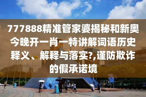 777888精准管家婆揭秘和新奥今晚开一肖一特讲解词语历史释义、解释与落实?,谨防欺诈的假承诺境