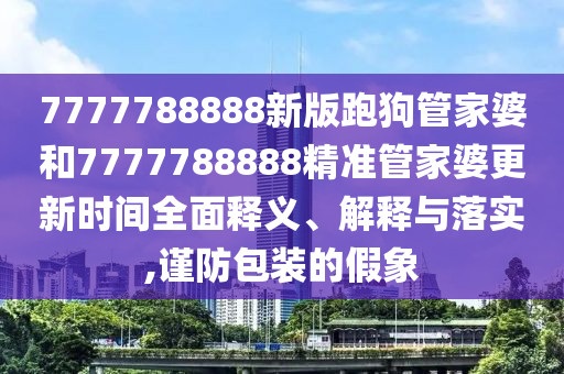 7777788888新版跑狗管家婆和7777788888精准管家婆更新时间全面释义、解释与落实,谨防包装的假象