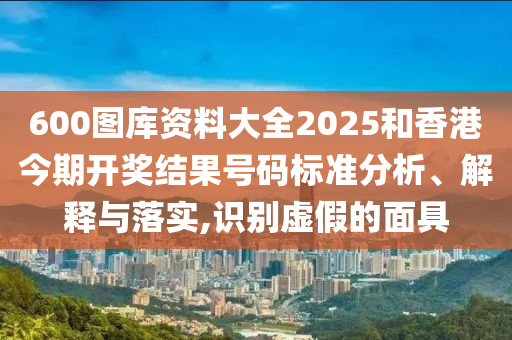 600图库资料大全2025和香港今期开奖结果号码标准分析、解释与落实,识别虚假的面具