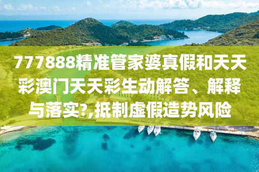 777888精准管家婆真假和天天彩澳门天天彩生动解答、解释与落实?,抵制虚假造势风险