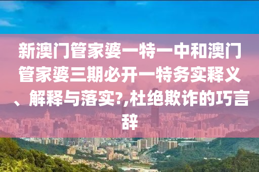 新澳门管家婆一特一中和澳门管家婆三期必开一特务实释义、解释与落实?,杜绝欺诈的巧言辞