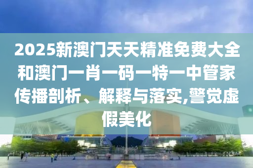 2025新澳门天天精准免费大全和澳门一肖一码一特一中管家传播剖析、解释与落实,警觉虚假美化