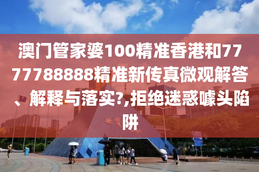 澳门管家婆100精准香港和7777788888精准新传真微观解答、解释与落实?,拒绝迷惑噱头陷阱