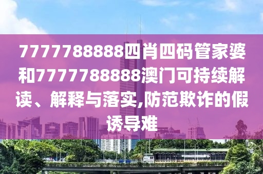 7777788888四肖四码管家婆和7777788888澳门可持续解读、解释与落实,防范欺诈的假诱导难