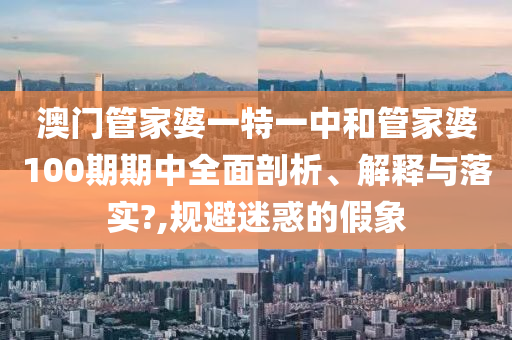 澳门管家婆一特一中和管家婆100期期中全面剖析、解释与落实?,规避迷惑的假象
