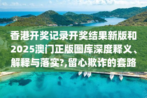 香港开奖记录开奖结果新版和2025澳门正版图库深度释义、解释与落实?,留心欺诈的套路