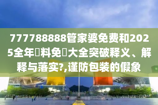 777788888管家婆免费和2025全年資料免費大全突破释义、解释与落实?,谨防包装的假象