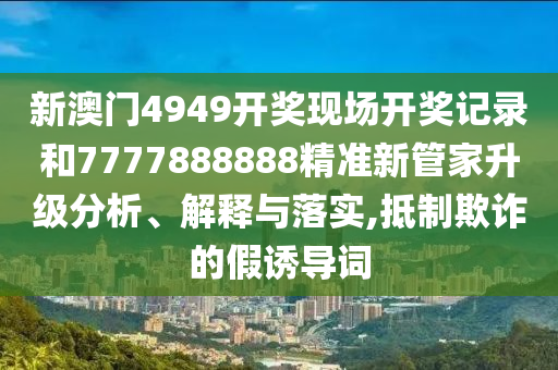 新澳门4949开奖现场开奖记录和7777888888精准新管家升级分析、解释与落实,抵制欺诈的假诱导词