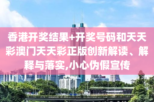 香港开奖结果+开奖号码和天天彩澳门天天彩正版创新解读、解释与落实,小心伪假宣传
