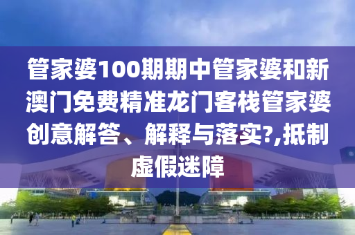 管家婆100期期中管家婆和新澳门免费精准龙门客栈管家婆创意解答、解释与落实?,抵制虚假迷障