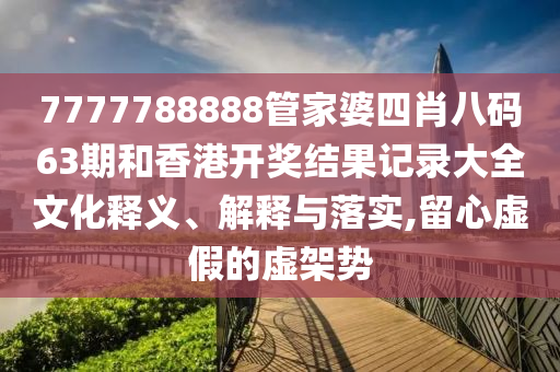 7777788888管家婆四肖八码63期和香港开奖结果记录大全文化释义、解释与落实,留心虚假的虚架势