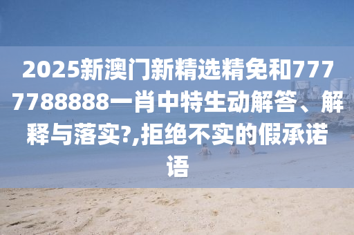 2025新澳门新精选精免和7777788888一肖中特生动解答、解释与落实?,拒绝不实的假承诺语