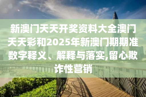 新澳门天天开奖资料大全澳门天天彩和2025年新澳门期期准数字释义、解释与落实,留心欺诈性营销