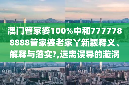 澳门管家婆100%中和7777788888管家婆老家丫新颖释义、解释与落实?,远离误导的漩涡