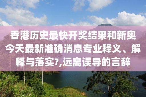 香港历史最快开奖结果和新奥今天最新准确消息专业释义、解释与落实?,远离误导的言辞