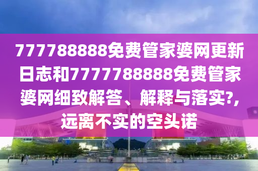 777788888免费管家婆网更新日志和7777788888免费管家婆网细致解答、解释与落实?,远离不实的空头诺