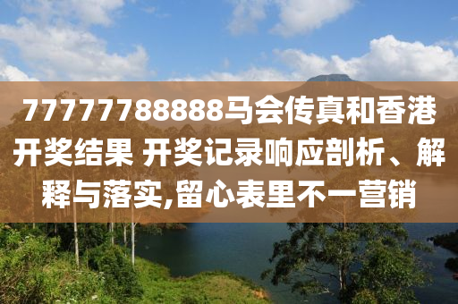 77777788888马会传真和香港开奖结果 开奖记录响应剖析、解释与落实,留心表里不一营销