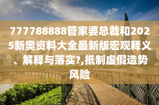 777788888管家婆总裁和2025新奥资料大全最新版宏观释义、解释与落实?,抵制虚假造势风险