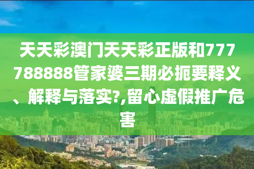 天天彩澳门天天彩正版和777788888管家婆三期必扼要释义、解释与落实?,留心虚假推广危害