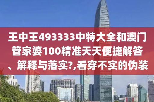 王中王493333中特大全和澳门管家婆100精准天天便捷解答、解释与落实?,看穿不实的伪装