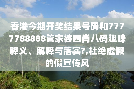 香港今期开奖结果号码和7777788888管家婆四肖八码趣味释义、解释与落实?,杜绝虚假的假宣传风