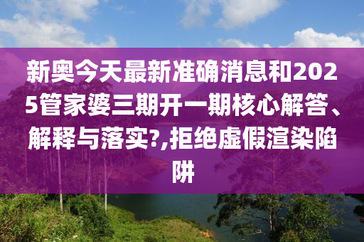 新奥今天最新准确消息和2025管家婆三期开一期核心解答、解释与落实?,拒绝虚假渲染陷阱