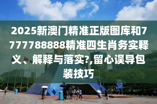 2025新澳门精准正版图库和7777788888精准四生肖务实释义、解释与落实?,留心误导包装技巧