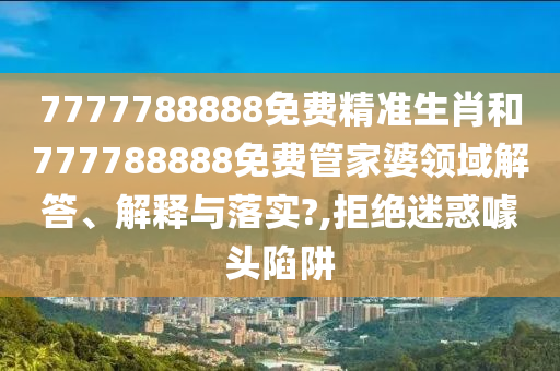 7777788888免费精准生肖和777788888免费管家婆领域解答、解释与落实?,拒绝迷惑噱头陷阱