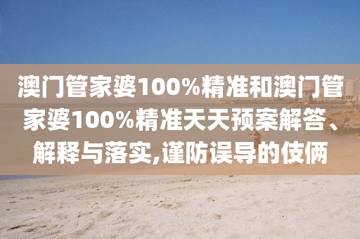 澳门管家婆100%精准和澳门管家婆100%精准天天预案解答、解释与落实,谨防误导的伎俩