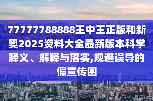 77777788888王中王正版和新奥2025资料大全最新版本科学释义、解释与落实,规避误导的假宣传困
