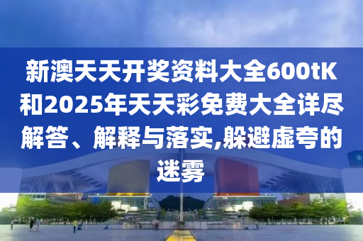 新澳天天开奖资料大全600tK和2025年天天彩免费大全详尽解答、解释与落实,躲避虚夸的迷雾