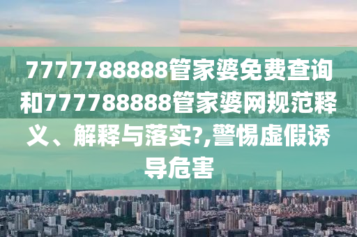 7777788888管家婆免费查询和777788888管家婆网规范释义、解释与落实?,警惕虚假诱导危害