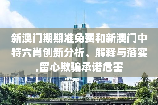 新澳门期期准免费和新澳门中特六肖创新分析、解释与落实,留心欺骗承诺危害