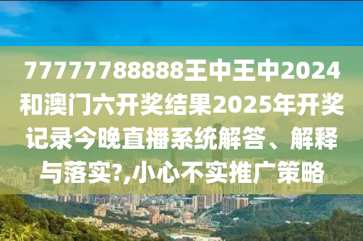 77777788888王中王中2024和澳门六开奖结果2025年开奖记录今晚直播系统解答、解释与落实?,小心不实推广策略