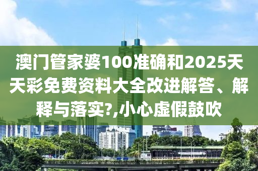 澳门管家婆100准确和2025天天彩免费资料大全改进解答、解释与落实?,小心虚假鼓吹