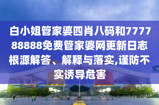 白小姐管家婆四肖八码和777788888免费管家婆网更新日志根源解答、解释与落实,谨防不实诱导危害