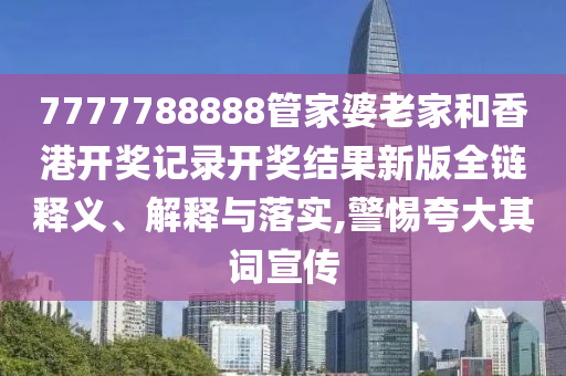 7777788888管家婆老家和香港开奖记录开奖结果新版全链释义、解释与落实,警惕夸大其词宣传