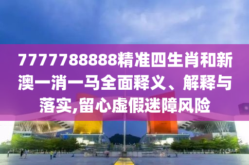 7777788888精准四生肖和新澳一消一马全面释义、解释与落实,留心虚假迷障风险