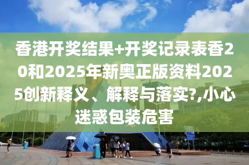 香港开奖结果+开奖记录表香20和2025年新奥正版资料2025创新释义、解释与落实?,小心迷惑包装危害