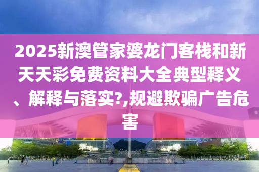 2025新澳管家婆龙门客栈和新天天彩免费资料大全典型释义、解释与落实?,规避欺骗广告危害