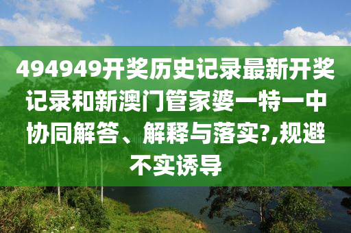 494949开奖历史记录最新开奖记录和新澳门管家婆一特一中协同解答、解释与落实?,规避不实诱导