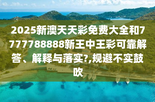 2025新澳天天彩免费大全和7777788888新王中王彩可靠解答、解释与落实?,规避不实鼓吹